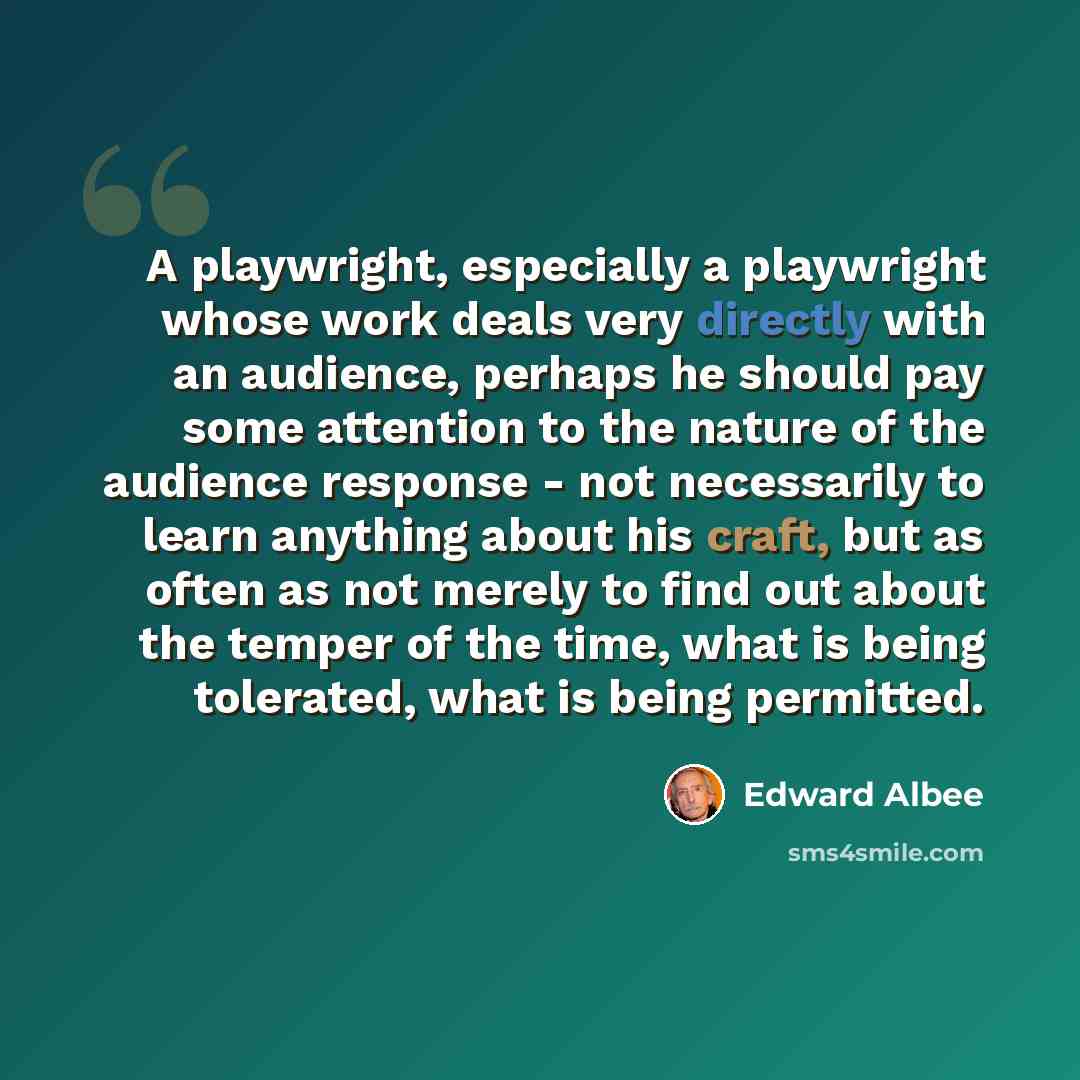 “A playwright, especially a playwright whose work deals very directly with an audience, perhaps he should pay some attention to the nature of the audience response - not necessarily to learn anything about his craft, but as often as not merely to find out about the temper of the time, what is being…” quote by Edward Albee