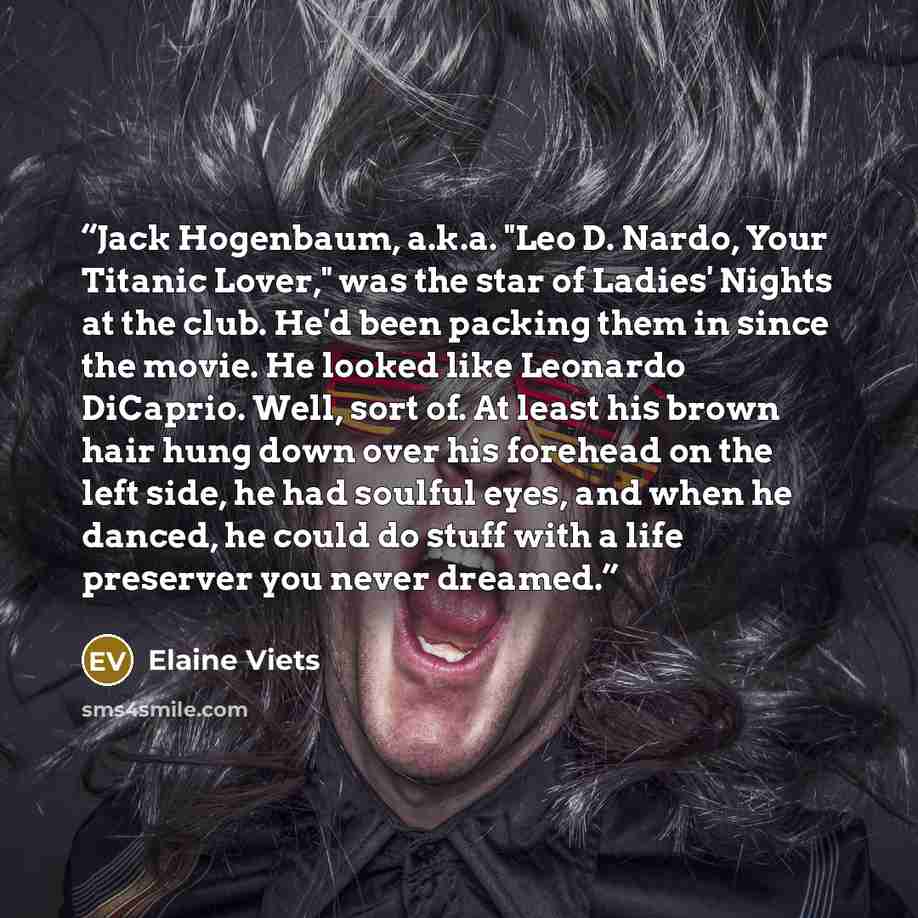 “Jack Hogenbaum, a.k.a. "Leo D. Nardo, Your Titanic Lover," was the star of Ladies' Nights at the club. He'd been packing them in since the movie. He looked like Leonardo DiCaprio. Well, sort of. At least his brown hair hung down over his forehead on the left side, he had soulful eyes, and when he…” quote by Elaine Viets