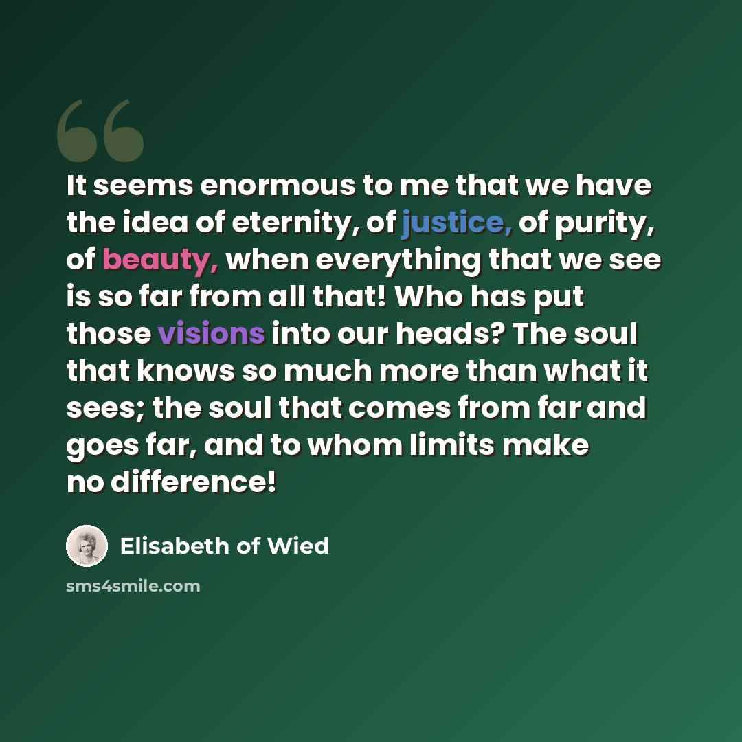 “It seems enormous to me that we have the idea of eternity, of justice, of purity, of beauty, when everything that we see is so far from all that! Who has put those visions into our heads? The soul that knows so much more than what it sees; the soul that comes from far and goes far, and to whom…” quote by Elisabeth of Wied