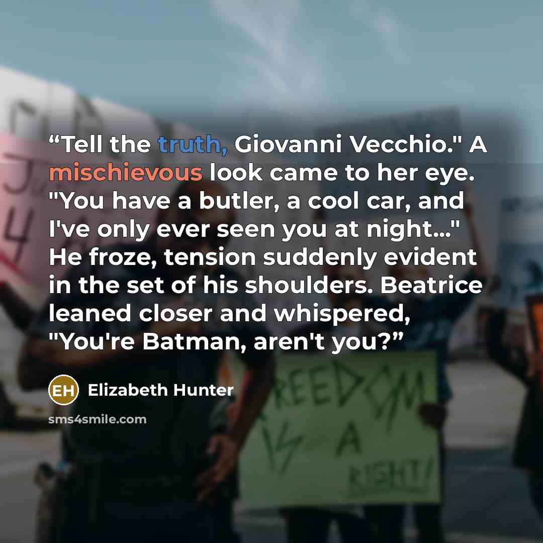“Tell the truth, Giovanni Vecchio." A mischievous look came to her eye. "You have a butler, a cool car, and I've only ever seen you at night..." He froze, tension suddenly evident in the set of his shoulders. Beatrice leaned closer and whispered, "You're Batman, aren't you?” quote by Elizabeth Hunter