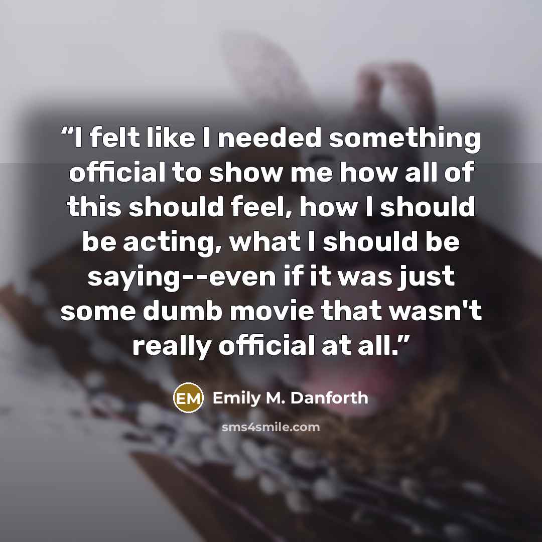 “I felt like I needed something official to show me how all of this should feel, how I should be acting, what I should be saying--even if it was just some dumb movie that wasn't really official at all.” quote by Emily M. Danforth