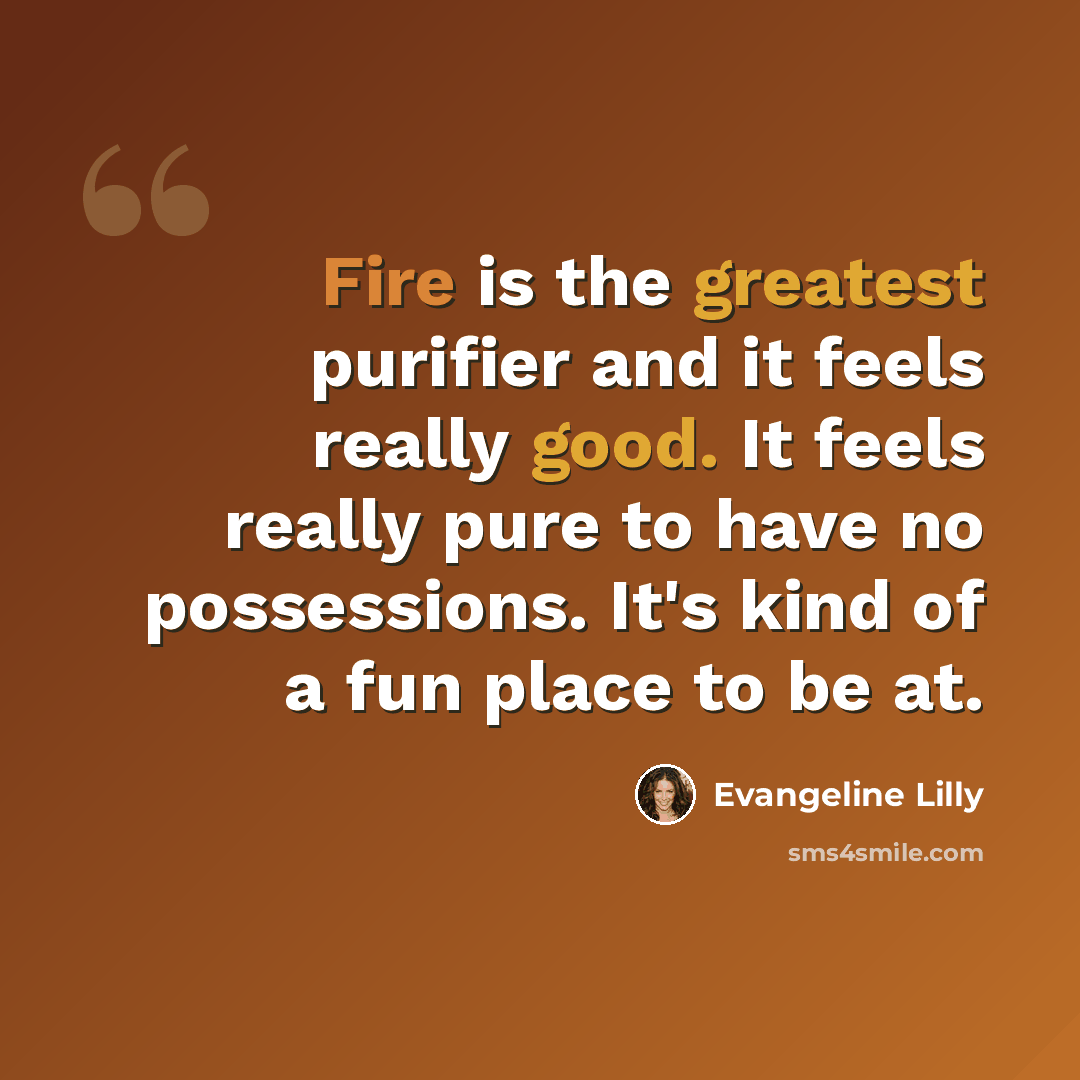 “Fire is the greatest purifier and it feels really good. It feels really pure to have no possessions. It's kind of a fun place to be at.” quote by Evangeline Lilly