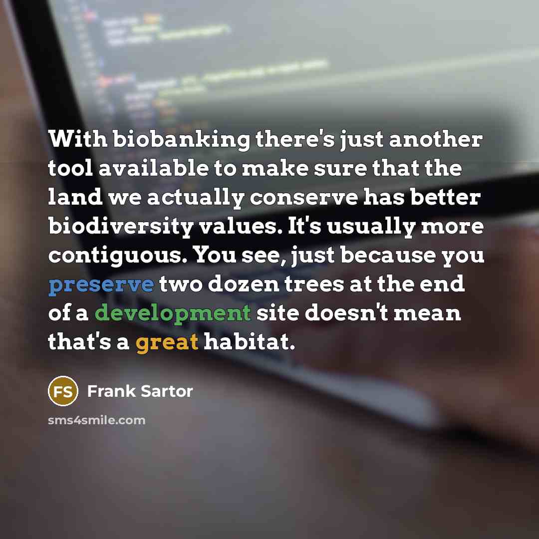 “With biobanking there's just another tool available to make sure that the land we actually conserve has better biodiversity values. It's usually more contiguous. You see, just because you preserve two dozen trees at the end of a development site doesn't mean that's a great habitat.” quote by Frank Sartor