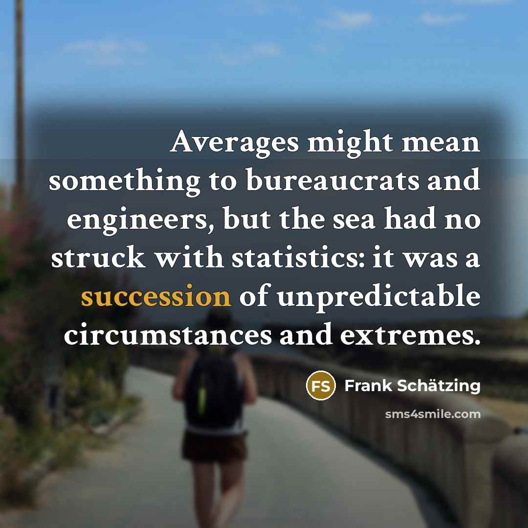 “Averages might mean something to bureaucrats and engineers, but the sea had no struck with statistics: it was a succession of unpredictable circumstances and extremes.” quote by Frank Schatzing