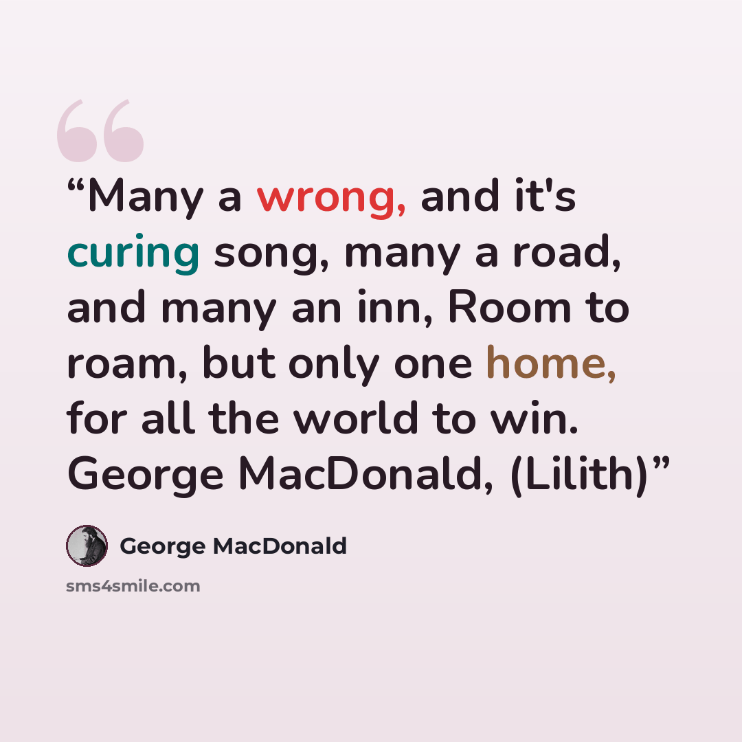 “Many a wrong, and it's curing song, many a road, and many an inn, Room to roam, but only one home, for all the world to win. George MacDonald, (Lilith)” quote by george macdonald