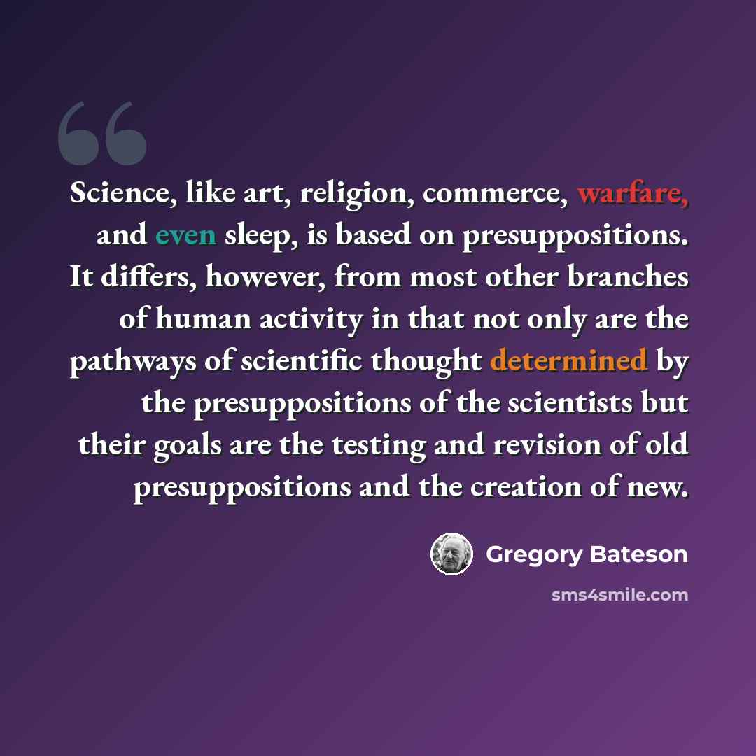 “Science, like art, religion, commerce, warfare, and even sleep, is based on presuppositions. It differs, however, from most other branches of human activity in that not only are the pathways of scientific thought determined by the presuppositions of the scientists but their goals are the testing…” quote by Gregory Bateson