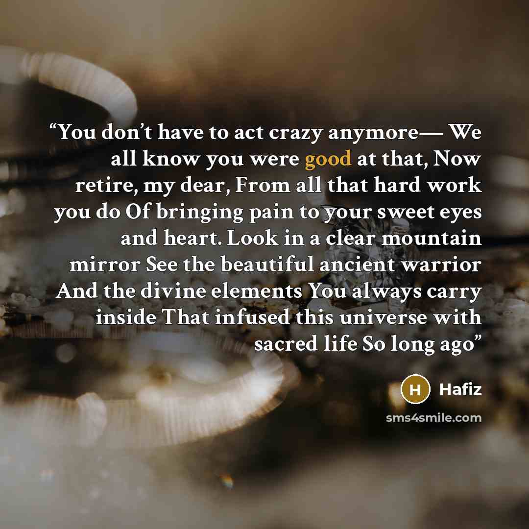 “You don’t have to act crazy anymore— We all know you were good at that, Now retire, my dear, From all that hard work you do Of bringing pain to your sweet eyes and heart. Look in a clear mountain mirror See the beautiful ancient warrior And the divine elements You always carry inside That infused…” quote by Hafiz
