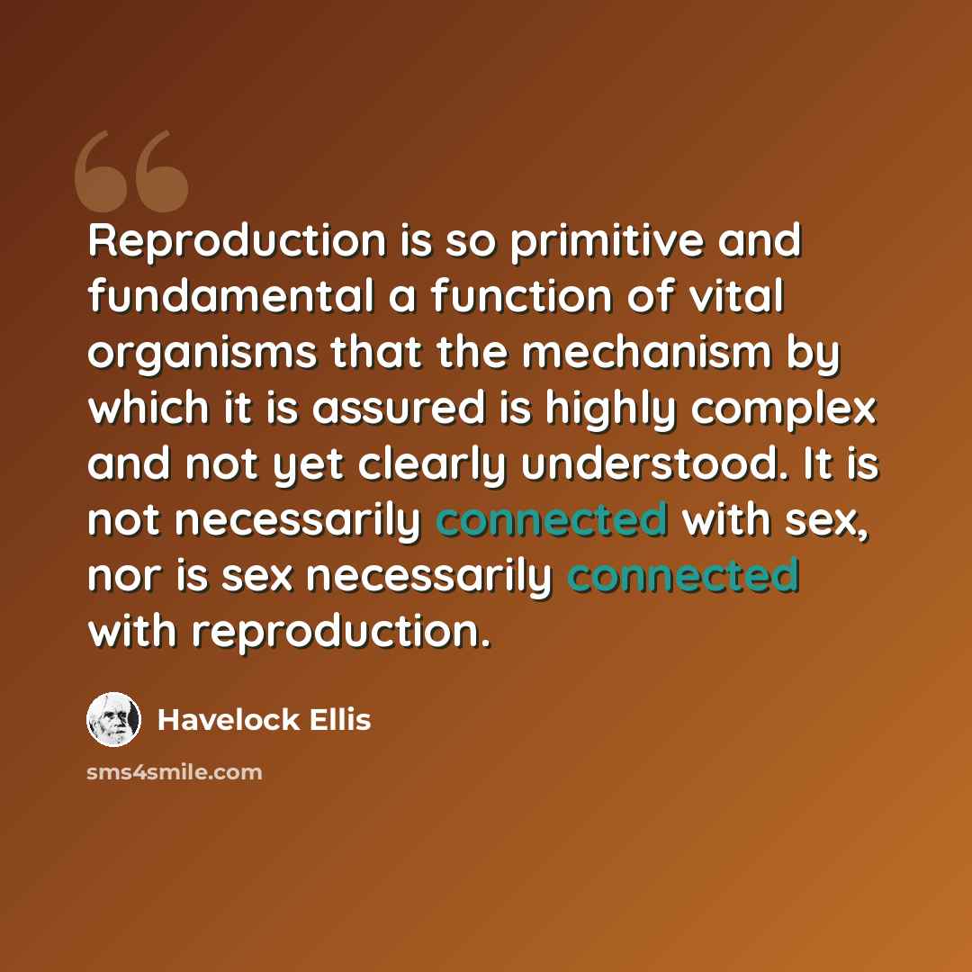 “Reproduction is so primitive and fundamental a function of vital organisms that the mechanism by which it is assured is highly complex and not yet clearly understood. It is not necessarily connected with sex, nor is sex necessarily connected with reproduction.” quote by Havelock Ellis