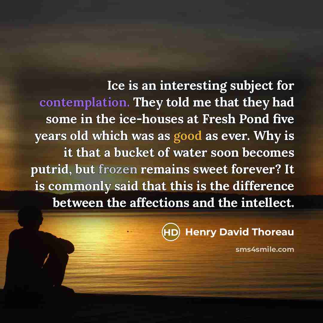 “Ice is an interesting subject for contemplation. They told me that they had some in the ice-houses at Fresh Pond five years old which was as good as ever. Why is it that a bucket of water soon becomes putrid, but frozen remains sweet forever? It is commonly said that this is the difference between…” quote by Henry David Thoreau