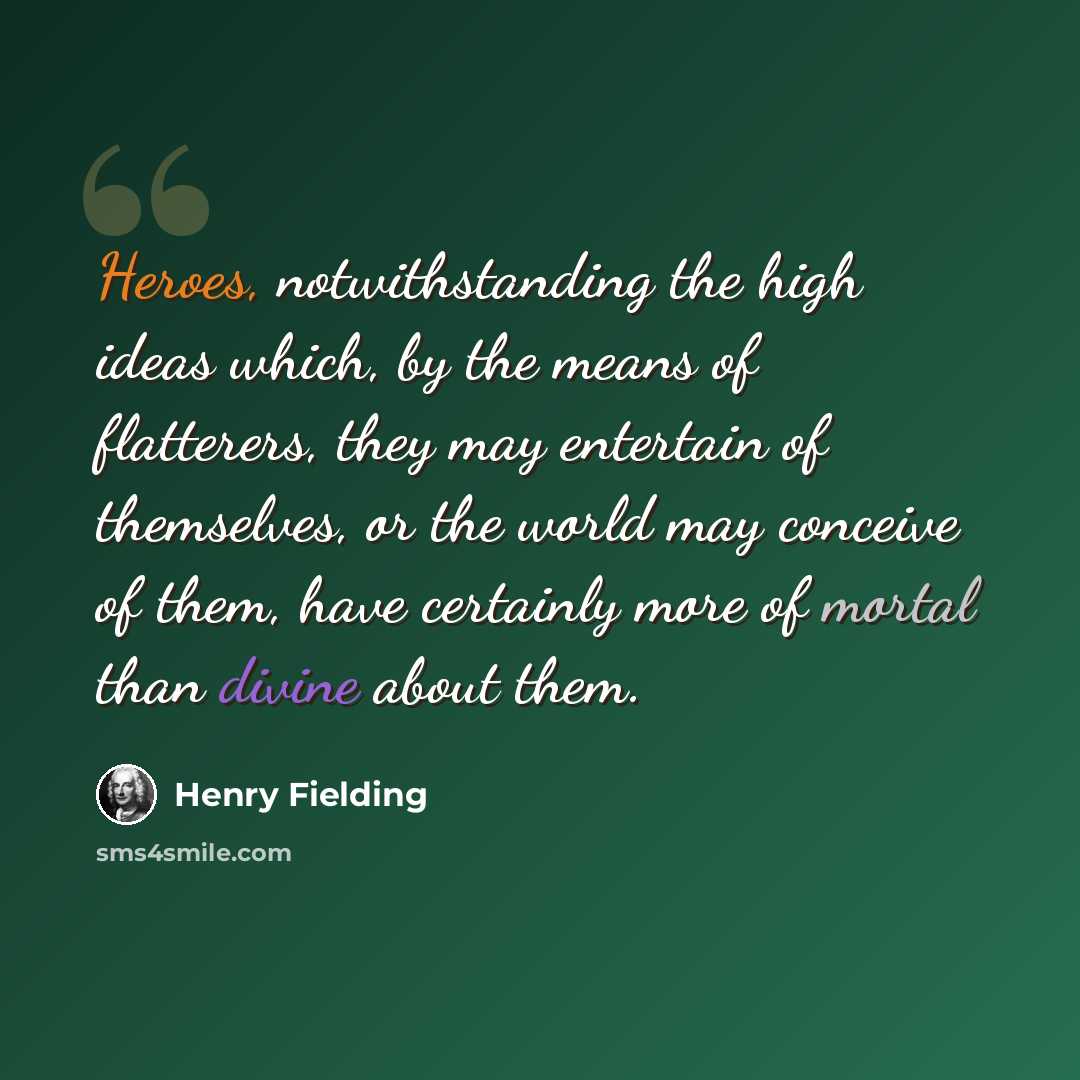 “Heroes, notwithstanding the high ideas which, by the means of flatterers, they may entertain of themselves, or the world may conceive of them, have certainly more of mortal than divine about them.” quote by Henry Fielding