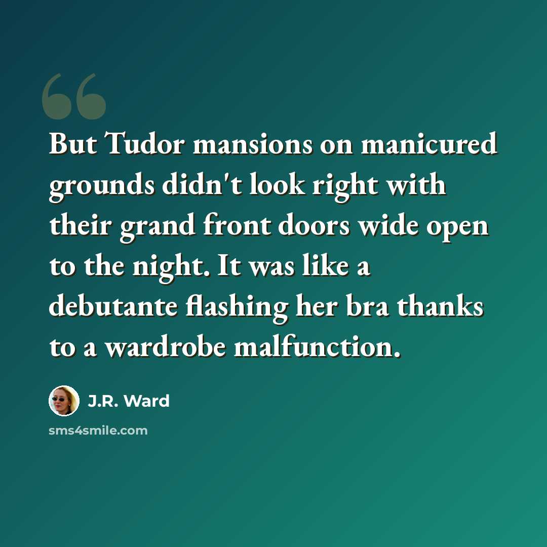 “But Tudor mansions on manicured grounds didn't look right with their grand front doors wide open to the night. It was like a debutante flashing her bra thanks to a wardrobe malfunction.” quote by J.R. Ward