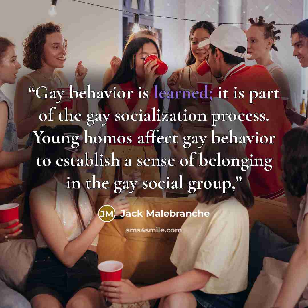 “Gay behavior is learned; it is part of the gay socialization process. Young homos affect gay behavior to establish a sense of belonging in the gay social group,” quote by Jack Malebranche