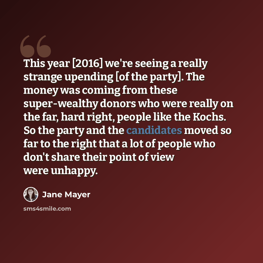 “This year [2016] we're seeing a really strange upending [of the party]. The money was coming from these super-wealthy donors who were really on the far, hard right, people like the Kochs. So the party and the candidates moved so far to the right that a lot of people who don't share their point of…” quote by Jane Mayer