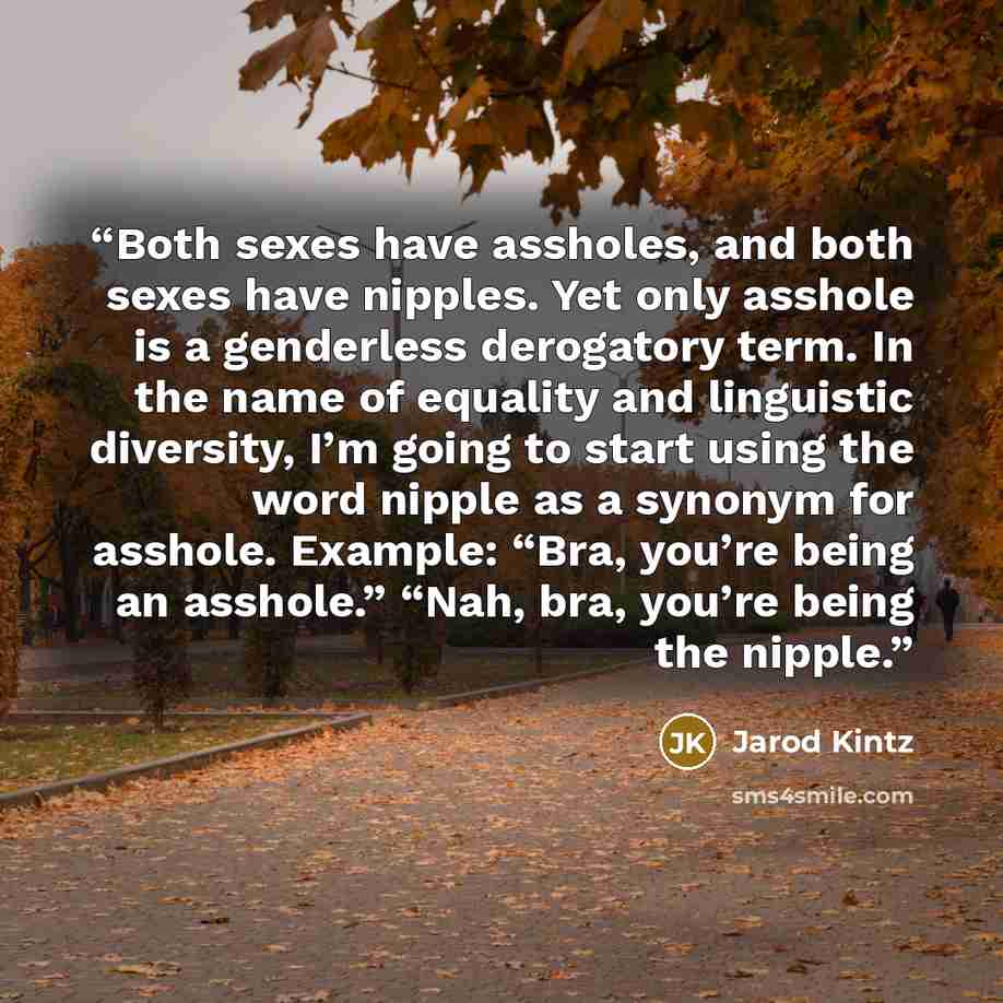 “Both sexes have assholes, and both sexes have nipples. Yet only asshole is a genderless derogatory term. In the name of equality and linguistic diversity, I’m going to start using the word nipple as a synonym for asshole. Example: “Bra, you’re being an asshole.” “Nah, bra, you’re being the nipple.” quote by Jarod Kintz