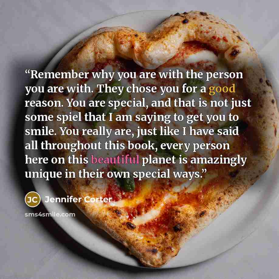 “Remember why you are with the person you are with. They chose you for a good reason. You are special, and that is not just some spiel that I am saying to get you to smile. You really are, just like I have said all throughout this book, every person here on this beautiful planet is amazingly unique…” quote by Jennifer Corter
