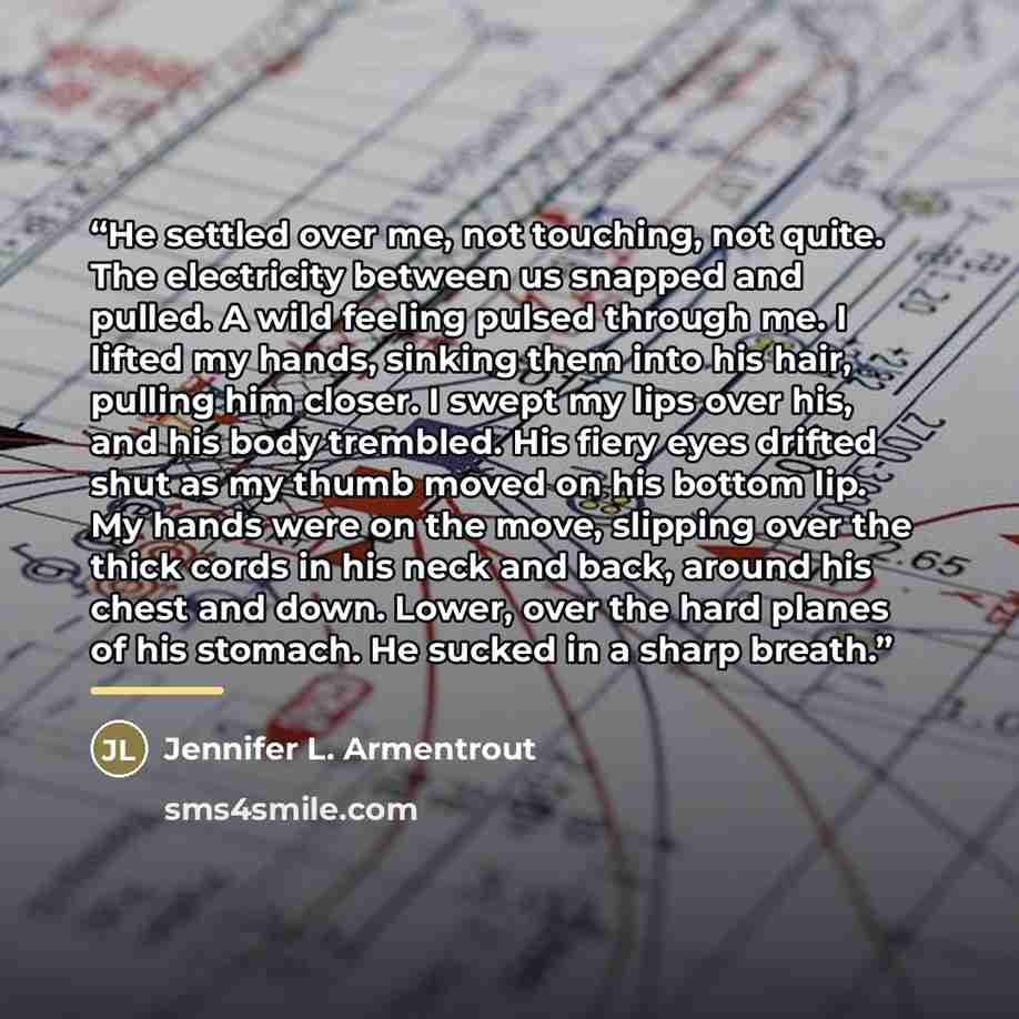 “He settled over me, not touching, not quite. The electricity between us snapped and pulled. A wild feeling pulsed through me. I lifted my hands, sinking them into his hair, pulling him closer. I swept my lips over his, and his body trembled. His fiery eyes drifted shut as my thumb moved on his…” quote by Jennifer L. Armentrout