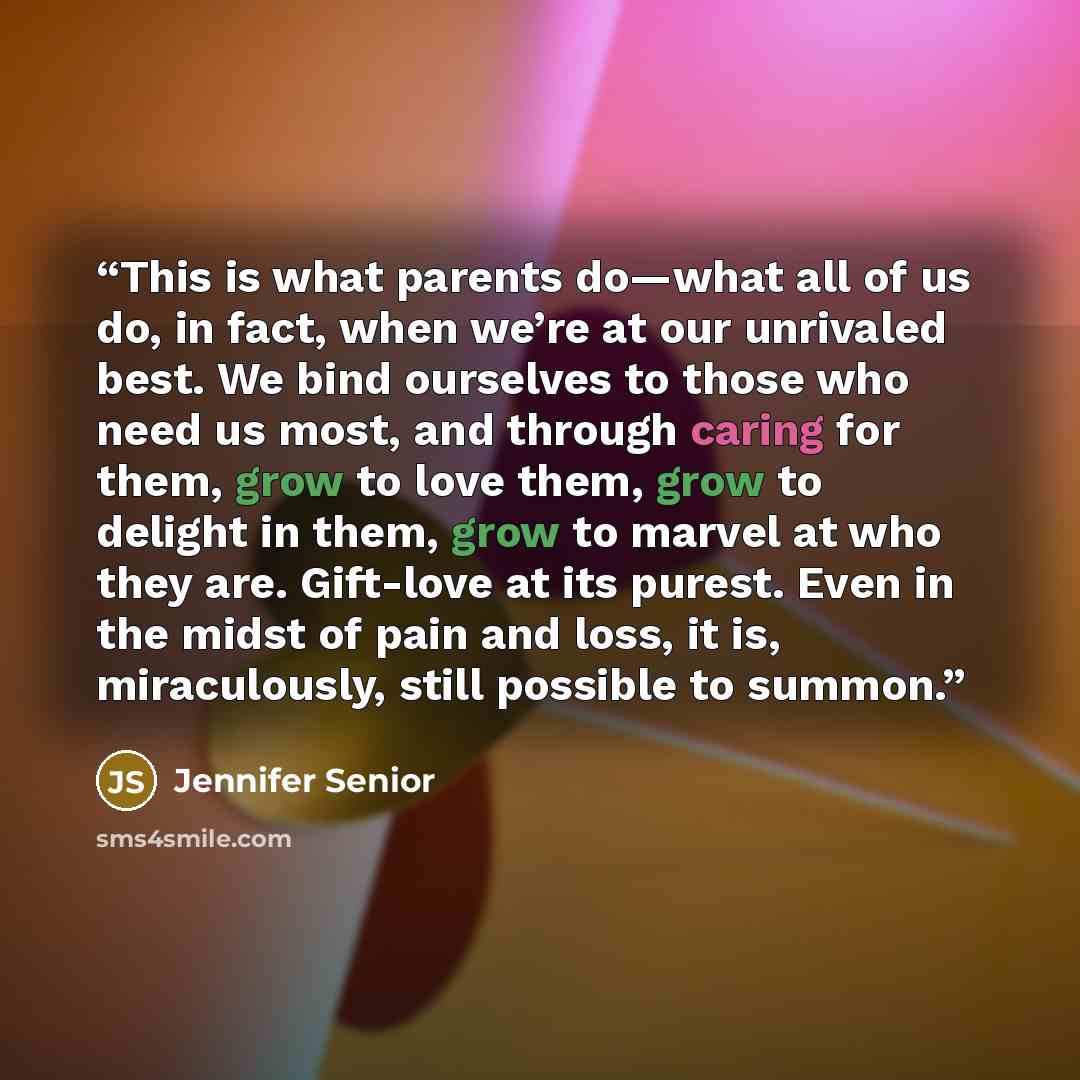 “This is what parents do—what all of us do, in fact, when we’re at our unrivaled best. We bind ourselves to those who need us most, and through caring for them, grow to love them, grow to delight in them, grow to marvel at who they are. Gift-love at its purest. Even in the midst of pain and loss…” quote by Jennifer Senior