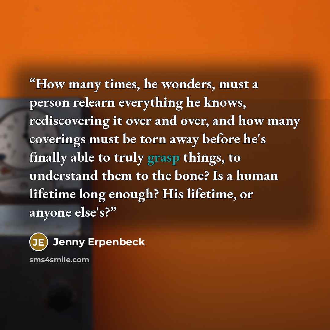 “How many times, he wonders, must a person relearn everything he knows, rediscovering it over and over, and how many coverings must be torn away before he's finally able to truly grasp things, to understand them to the bone? Is a human lifetime long enough? His lifetime, or anyone else's?” quote by Jenny Erpenbeck