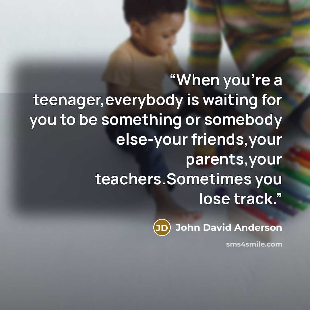 “When you're a teenager,everybody is waiting for you to be something or somebody else-your friends,your parents,your teachers.Sometimes you lose track.” quote by John David Anderson