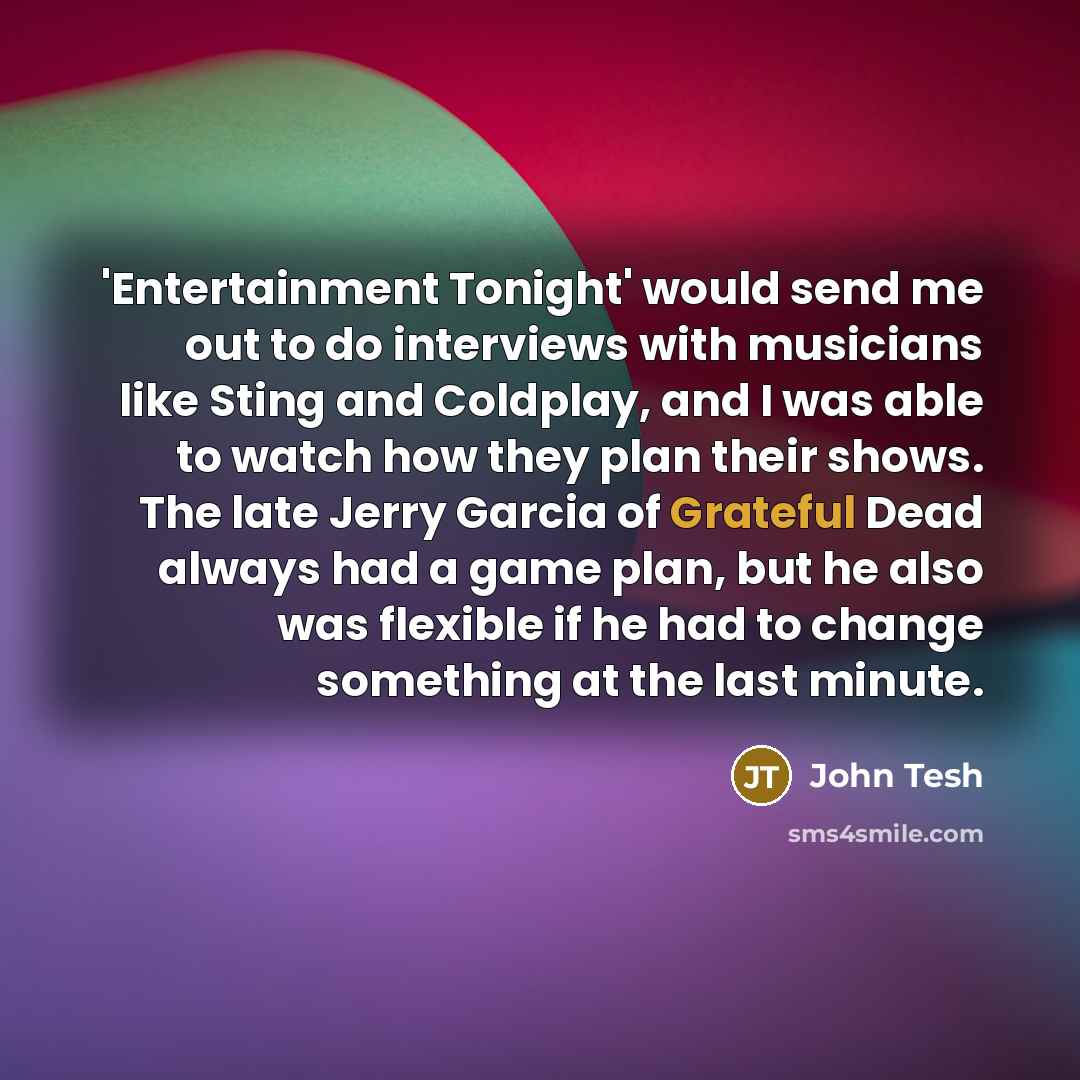 “'Entertainment Tonight' would send me out to do interviews with musicians like Sting and Coldplay, and I was able to watch how they plan their shows. The late Jerry Garcia of Grateful Dead always had a game plan, but he also was flexible if he had to change something at the last minute.” quote by John Tesh