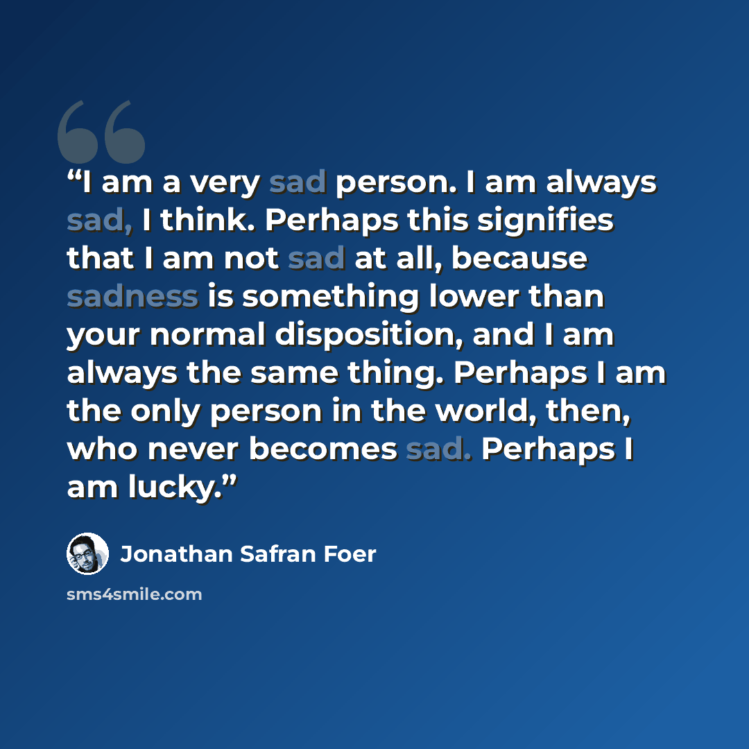 “I am a very sad person. I am always sad, I think. Perhaps this signifies that I am not sad at all, because sadness is something lower than your normal disposition, and I am always the same thing. Perhaps I am the only person in the world, then, who never becomes sad. Perhaps I am lucky.” quote by Jonathan Safran Foer