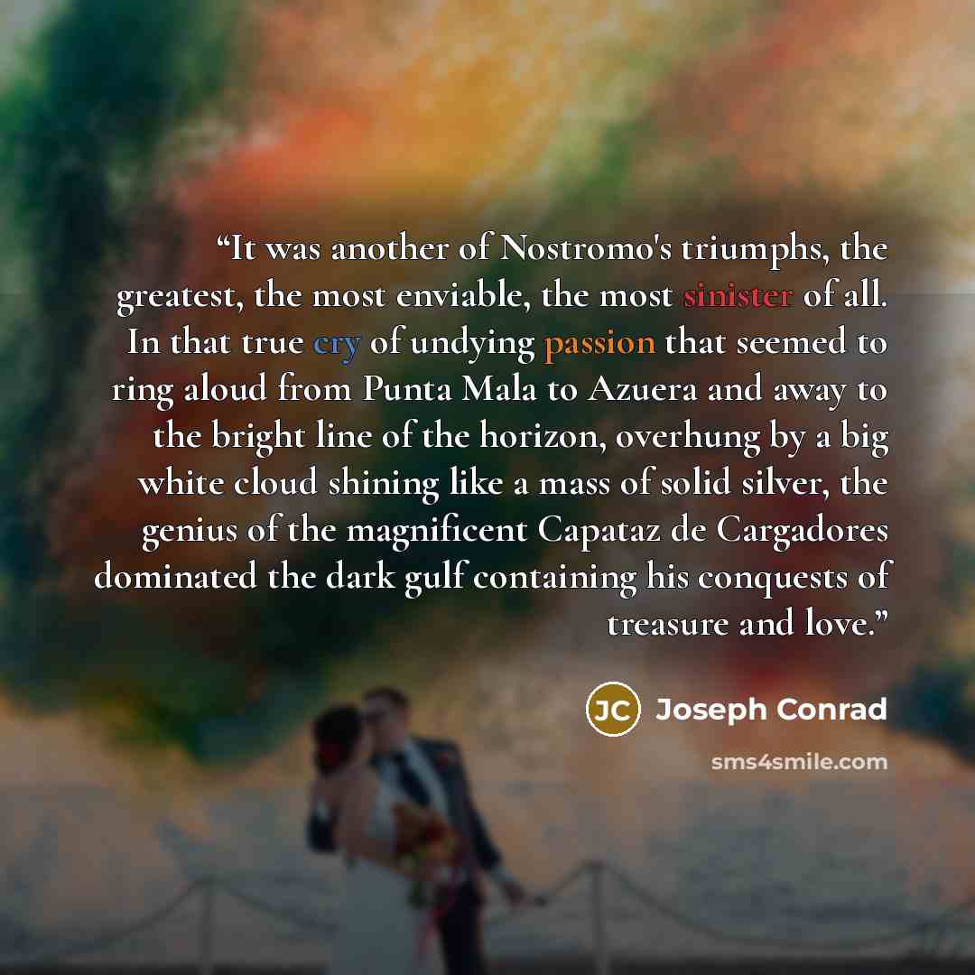 “It was another of Nostromo's triumphs, the greatest, the most enviable, the most sinister of all. In that true cry of undying passion that seemed to ring aloud from Punta Mala to Azuera and away to the bright line of the horizon, overhung by a big white cloud shining like a mass of solid silver…” quote by Joseph Conrad