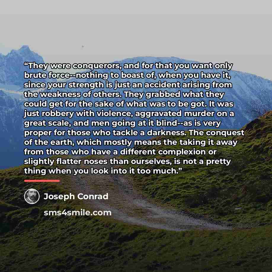 “They were conquerors, and for that you want only brute force--nothing to boast of, when you have it, since your strength is just an accident arising from the weakness of others. They grabbed what they could get for the sake of what was to be got. It was just robbery with violence, aggravated…” quote by Joseph Conrad
