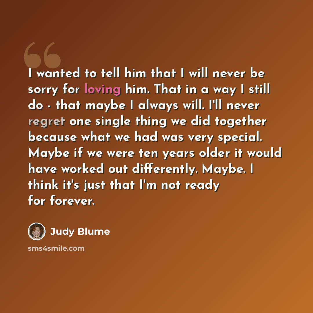 “I wanted to tell him that I will never be sorry for loving him. That in a way I still do - that maybe I always will. I'll never regret one single thing we did together because what we had was very special. Maybe if we were ten years older it would have worked out differently. Maybe. I think it's…” quote by Judy Blume