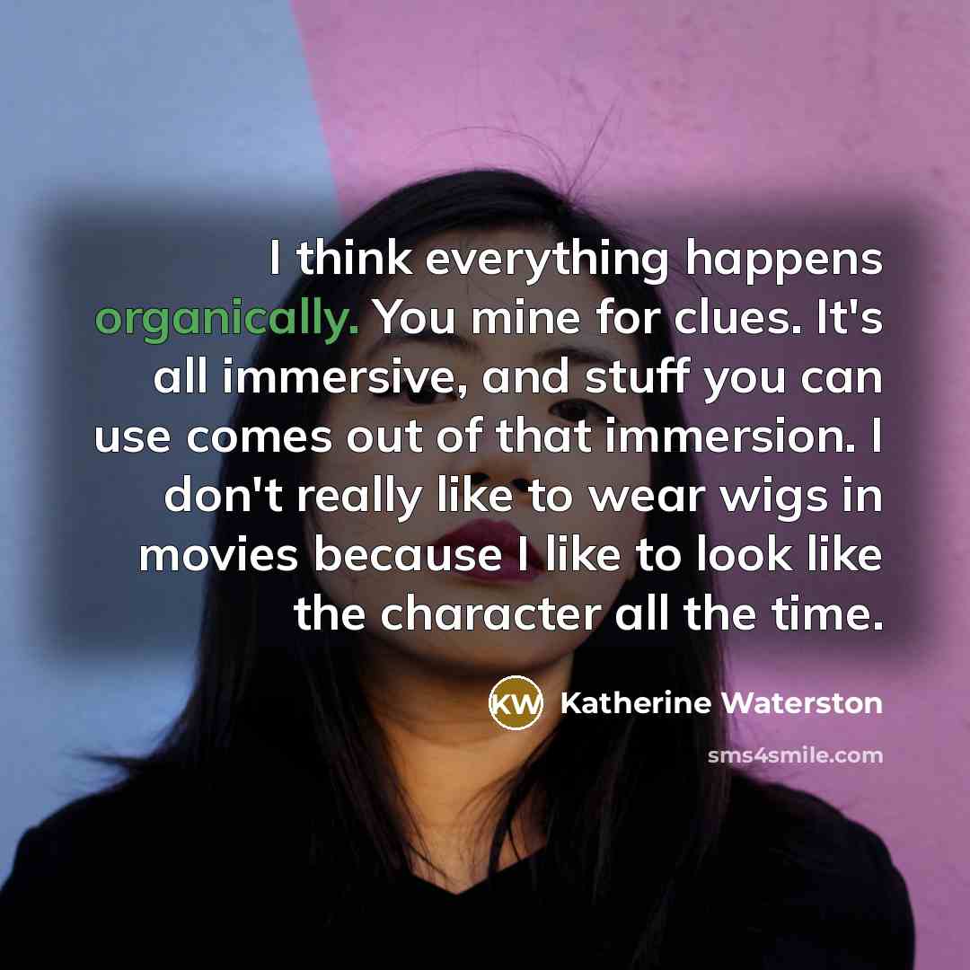 “I think everything happens organically. You mine for clues. It's all immersive, and stuff you can use comes out of that immersion. I don't really like to wear wigs in movies because I like to look like the character all the time.” quote by Katherine Waterston