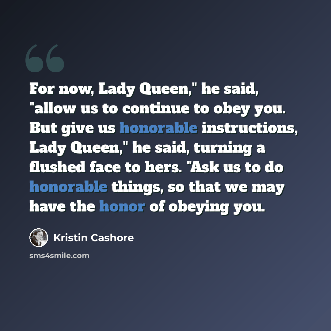 “For now, Lady Queen," he said, "allow us to continue to obey you. But give us honorable instructions, Lady Queen," he said, turning a flushed face to hers. "Ask us to do honorable things, so that we may have the honor of obeying you.” quote by Kristin Cashore
