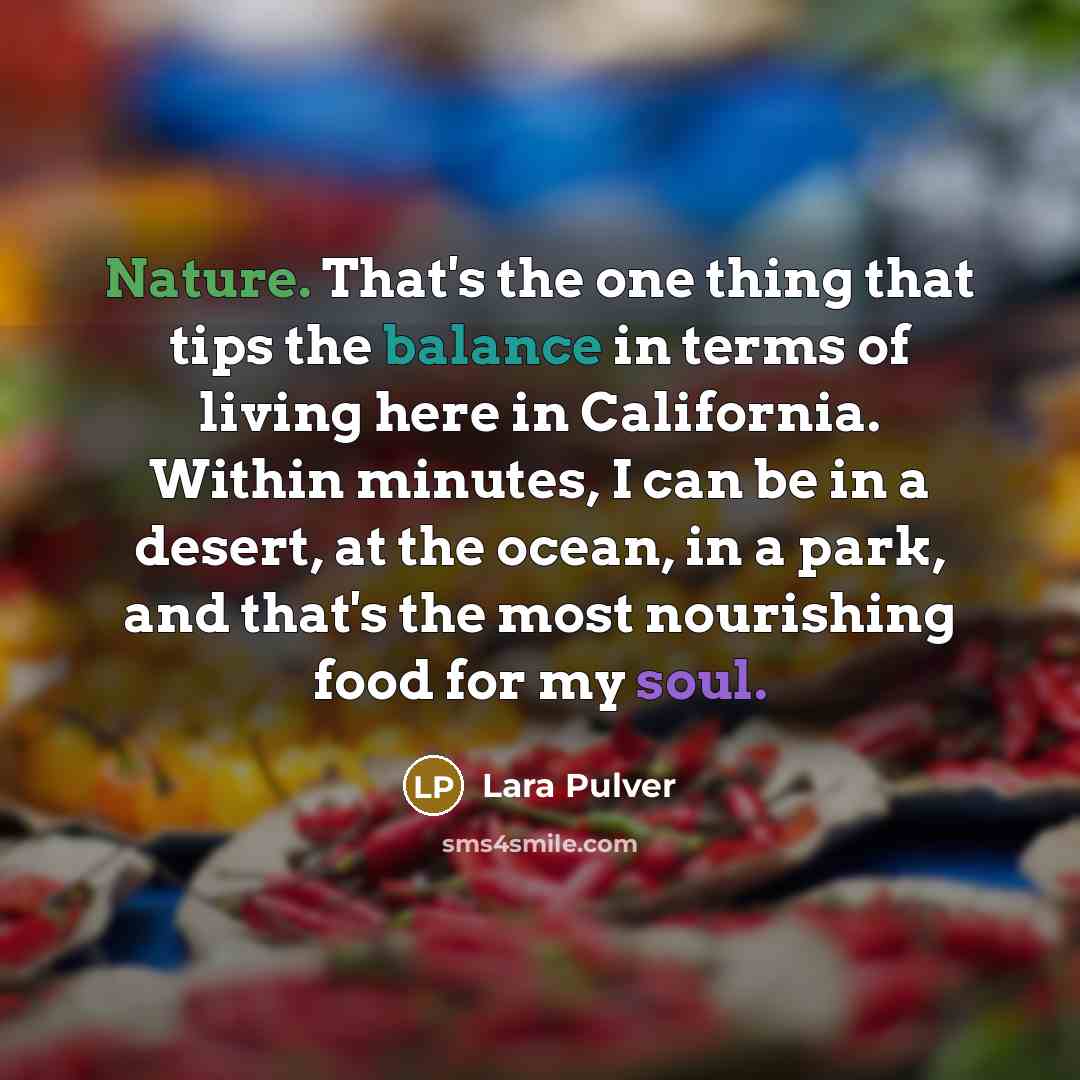 “Nature. That's the one thing that tips the balance in terms of living here in California. Within minutes, I can be in a desert, at the ocean, in a park, and that's the most nourishing food for my soul.” quote by Lara Pulver