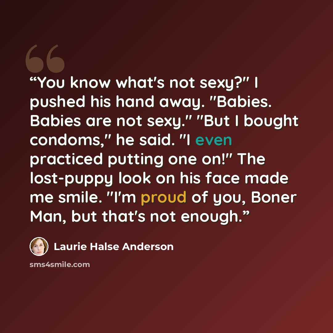 “You know what's not sexy?" I pushed his hand away. "Babies. Babies are not sexy." "But I bought condoms," he said. "I even practiced putting one on!" The lost-puppy look on his face made me smile. "I'm proud of you, Boner Man, but that's not enough.” quote by Laurie Halse Anderson