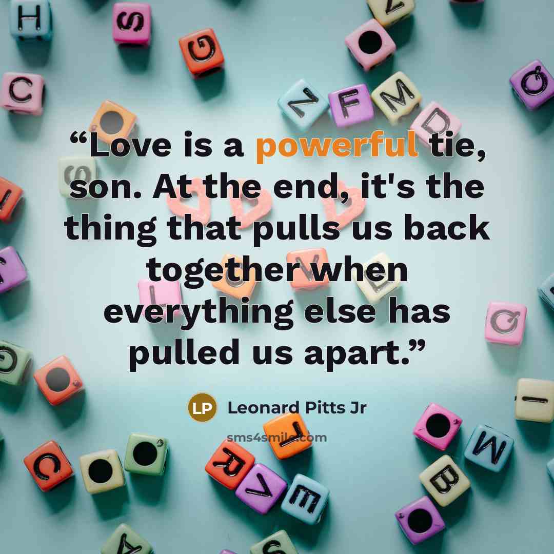 “Love is a powerful tie, son. At the end, it's the thing that pulls us back together when everything else has pulled us apart.” quote by Leonard Pitts Jr
