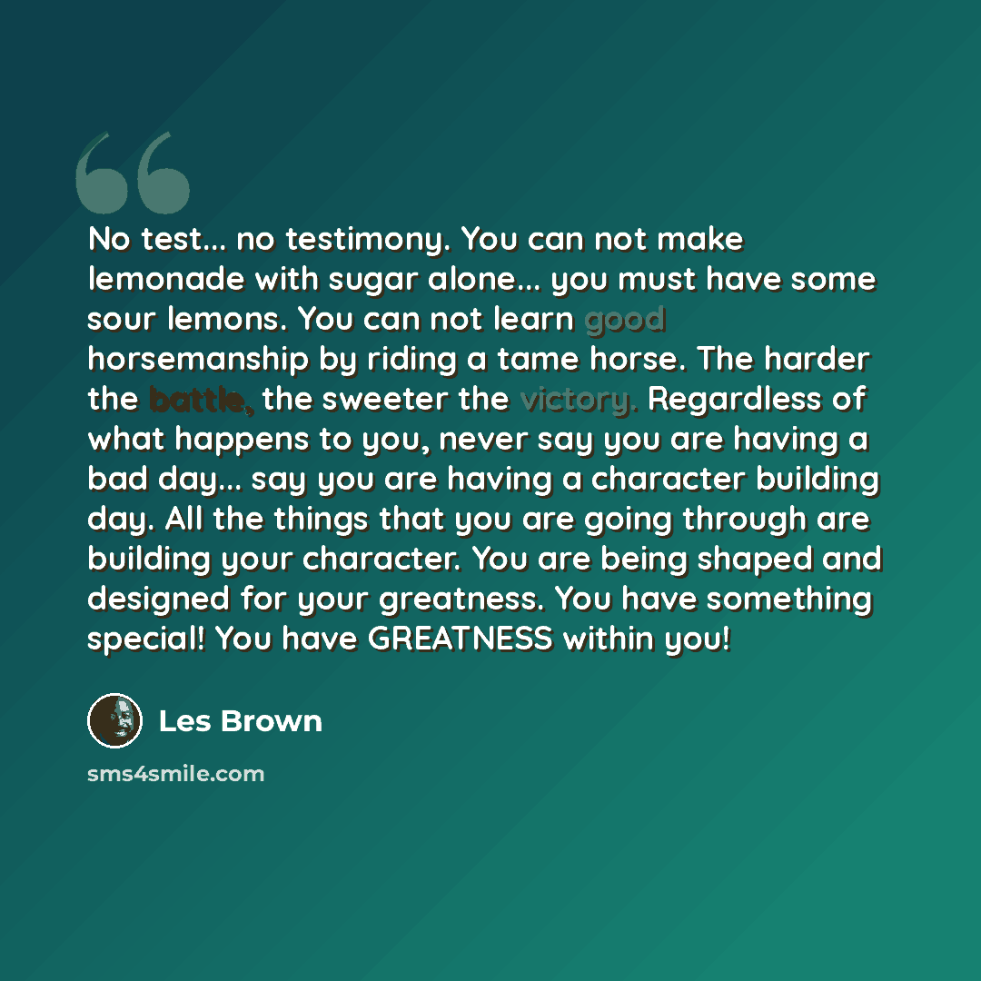 “No test... no testimony. You can not make lemonade with sugar alone... you must have some sour lemons. You can not learn good horsemanship by riding a tame horse. The harder the battle, the sweeter the victory. Regardless of what happens to you, never say you are having a bad day... say you are…” quote by Les Brown