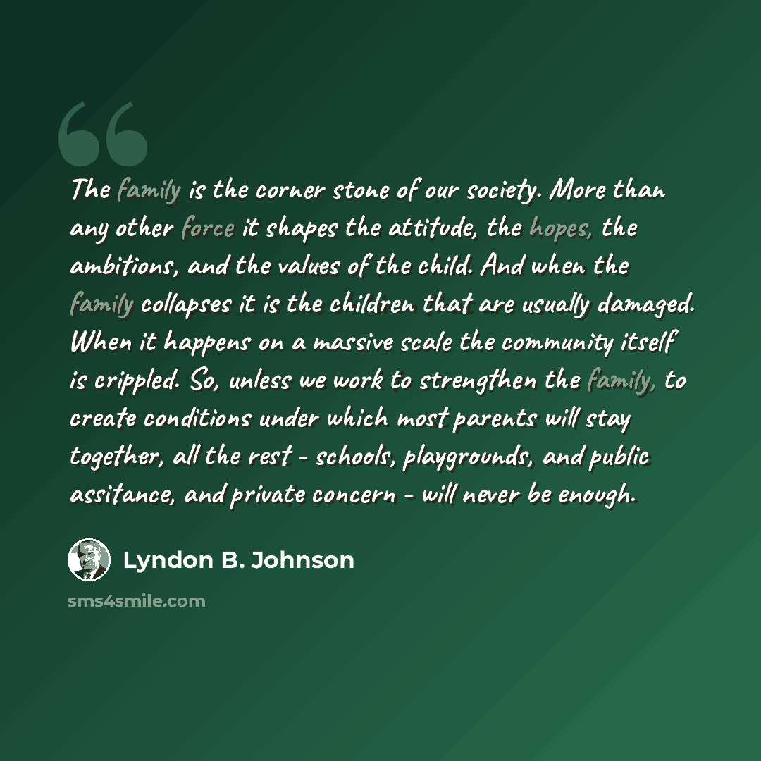 “The family is the corner stone of our society. More than any other force it shapes the attitude, the hopes, the ambitions, and the values of the child. And when the family collapses it is the children that are usually damaged. When it happens on a massive scale the community itself is crippled…” quote by Lyndon B. Johnson