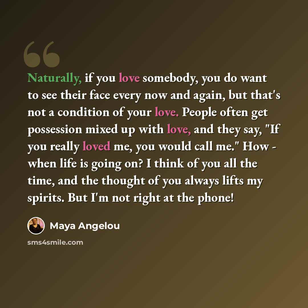 “Naturally, if you love somebody, you do want to see their face every now and again, but that's not a condition of your love. People often get possession mixed up with love, and they say, "If you really loved me, you would call me." How - when life is going on? I think of you all the time, and the…” quote by Maya Angelou