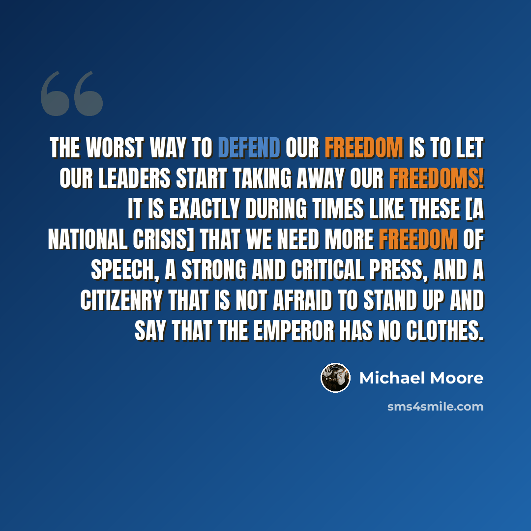 “The worst way to defend our freedom is to let our leaders start taking away our freedoms! It is exactly during times like these [a national crisis] that we need more freedom of speech, a strong and critical press, and a citizenry that is not afraid to stand up and say that the emperor has no…” quote by Michael Moore
