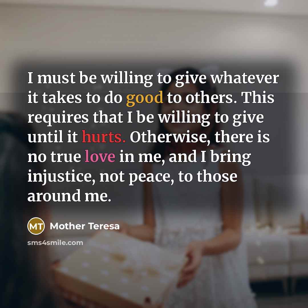 “I must be willing to give whatever it takes to do good to others. This requires that I be willing to give until it hurts. Otherwise, there is no true love in me, and I bring injustice, not peace, to those around me.” quote by Mother Teresa