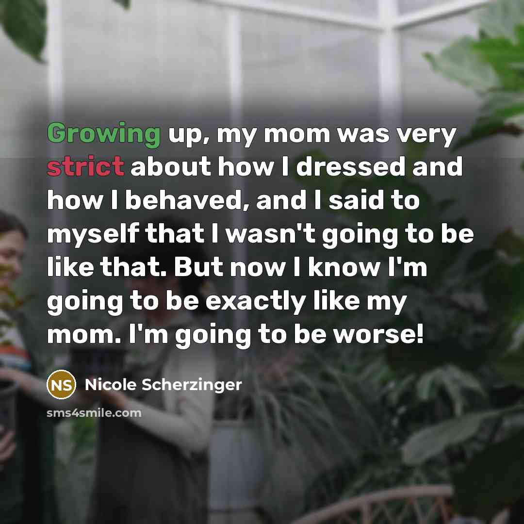 “Growing up, my mom was very strict about how I dressed and how I behaved, and I said to myself that I wasn't going to be like that. But now I know I'm going to be exactly like my mom. I'm going to be worse!” quote by Nicole Scherzinger