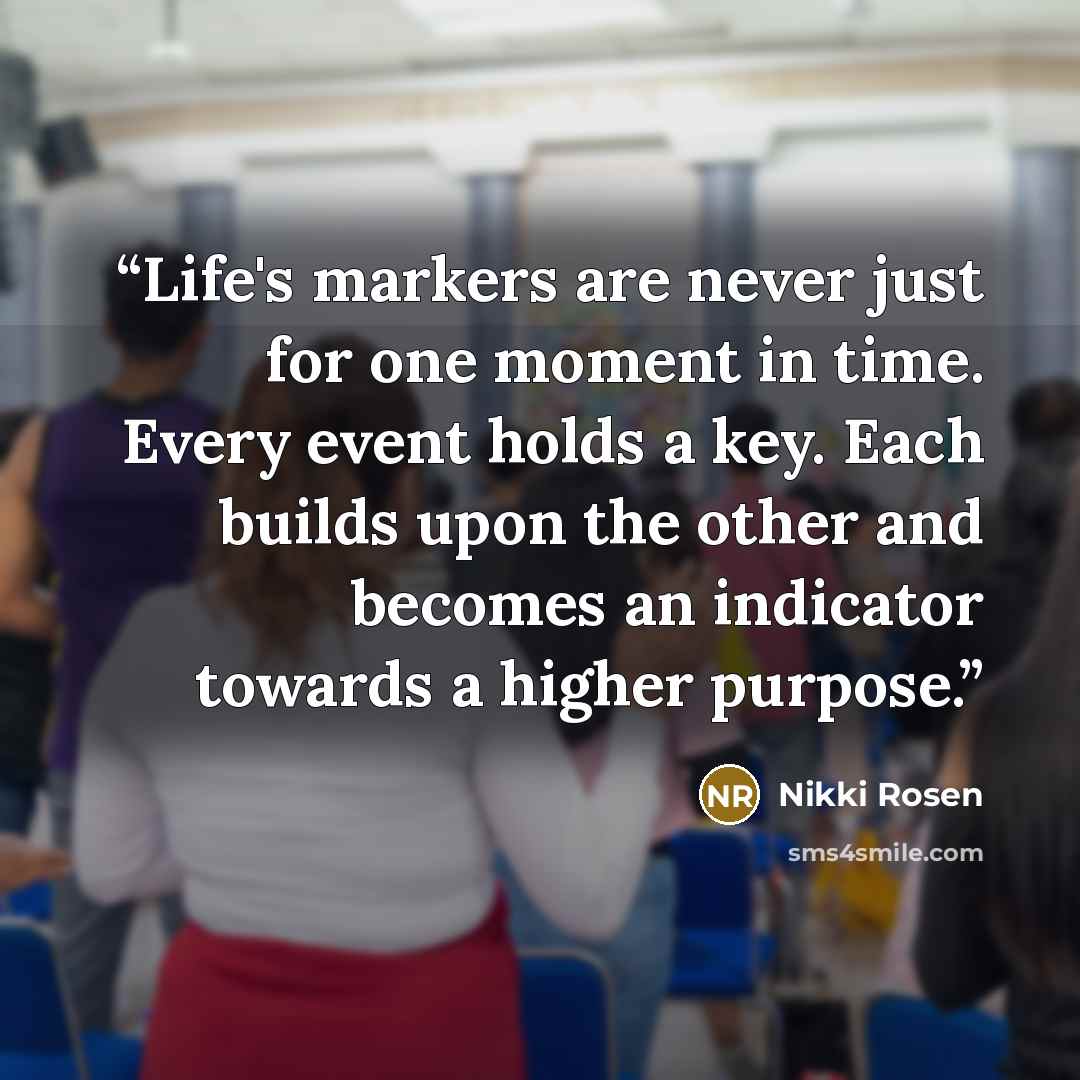 “Life's markers are never just for one moment in time. Every event holds a key. Each builds upon the other and becomes an indicator towards a higher purpose.” quote by Nikki Rosen