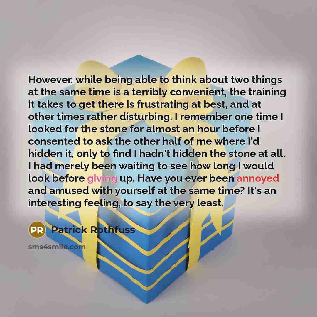 “However, while being able to think about two things at the same time is a terribly convenient, the training it takes to get there is frustrating at best, and at other times rather disturbing. I remember one time I looked for the stone for almost an hour before I consented to ask the other half of…” quote by Patrick Rothfuss