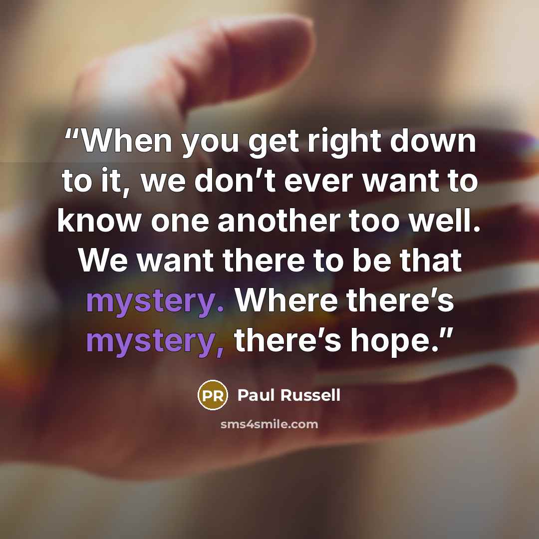 “When you get right down to it, we don’t ever want to know one another too well. We want there to be that mystery. Where there’s mystery, there’s hope.” quote by Paul Russell
