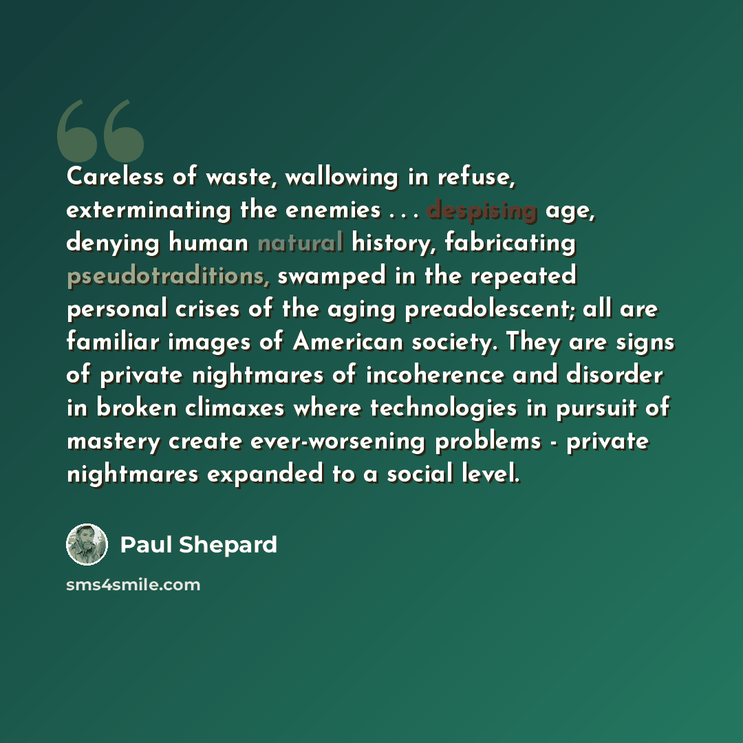 “Careless of waste, wallowing in refuse, exterminating the enemies . . . despising age, denying human natural history, fabricating pseudotraditions, swamped in the repeated personal crises of the aging preadolescent; all are familiar images of American society. They are signs of private nightmares…” quote by Paul Shepard