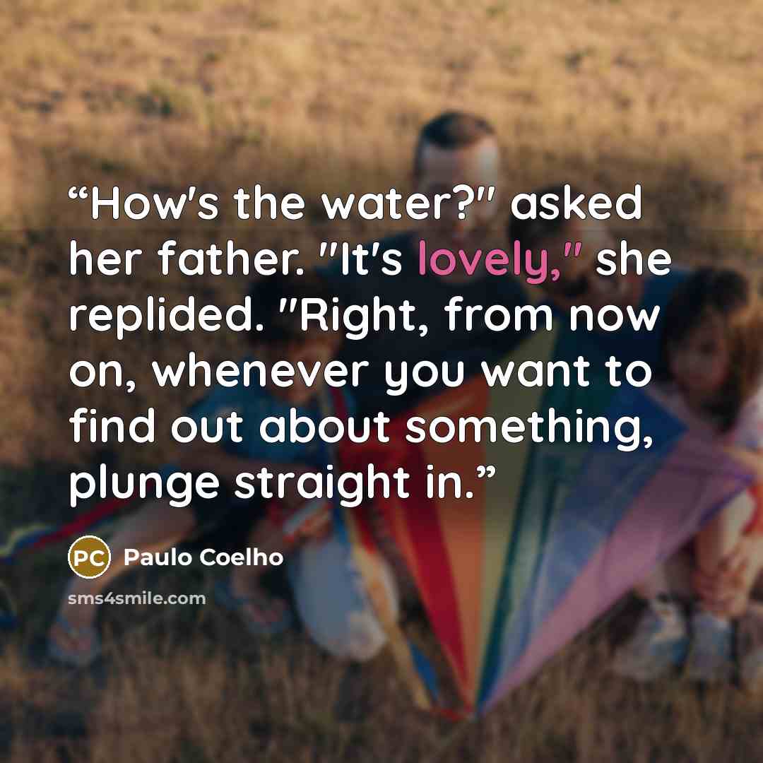 “How's the water?" asked her father. "It's lovely," she replided. "Right, from now on, whenever you want to find out about something, plunge straight in.” quote by Paulo Coelho