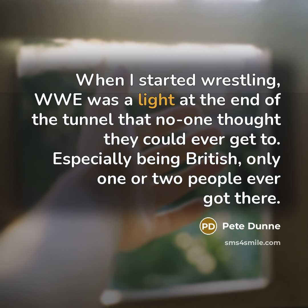 “When I started wrestling, WWE was a light at the end of the tunnel that no-one thought they could ever get to. Especially being British, only one or two people ever got there.” quote by Pete Dunne