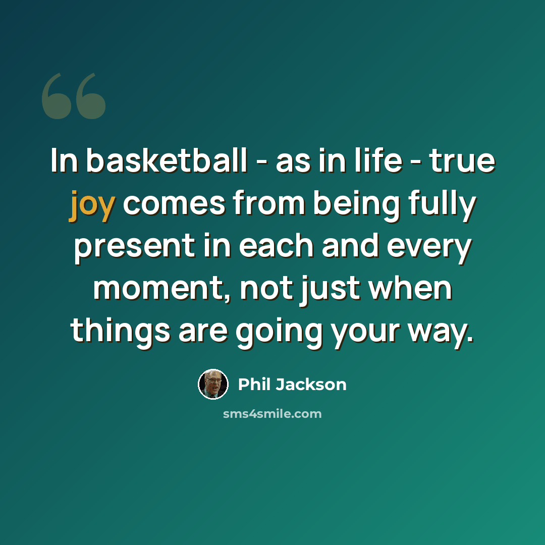 “In basketball - as in life - true joy comes from being fully present in each and every moment, not just when things are going your way.” quote by Phil Jackson