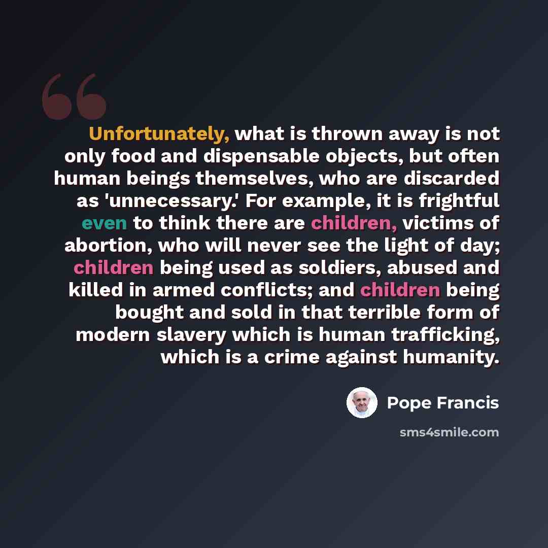 “Unfortunately, what is thrown away is not only food and dispensable objects, but often human beings themselves, who are discarded as 'unnecessary.' For example, it is frightful even to think there are children, victims of abortion, who will never see the light of day; children being used as…” quote by Pope Francis