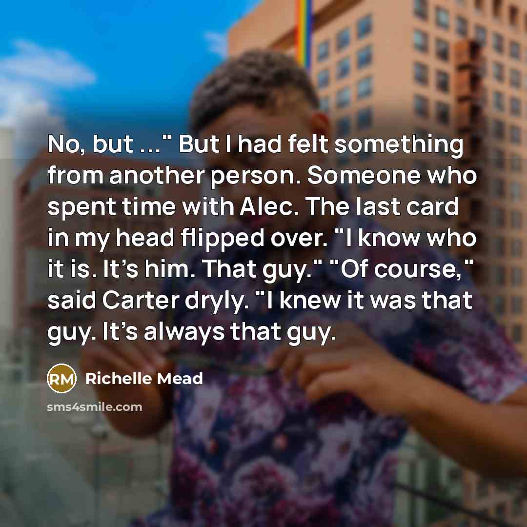 “No, but ..." But I had felt something from another person. Someone who spent time with Alec. The last card in my head flipped over. "I know who it is. It's him. That guy." "Of course," said Carter dryly. "I knew it was that guy. It's always that guy.” quote by Richelle Mead