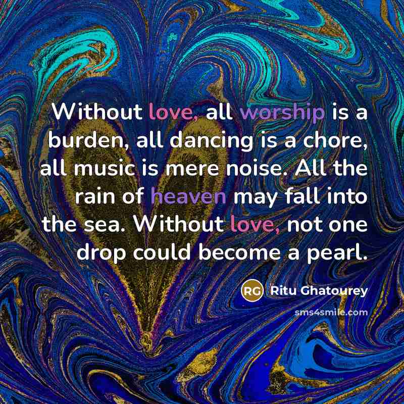 “Without love, all worship is a burden, all dancing is a chore, all music is mere noise. All the rain of heaven may fall into the sea. Without love, not one drop could become a pearl.” quote by Ritu Ghatourey