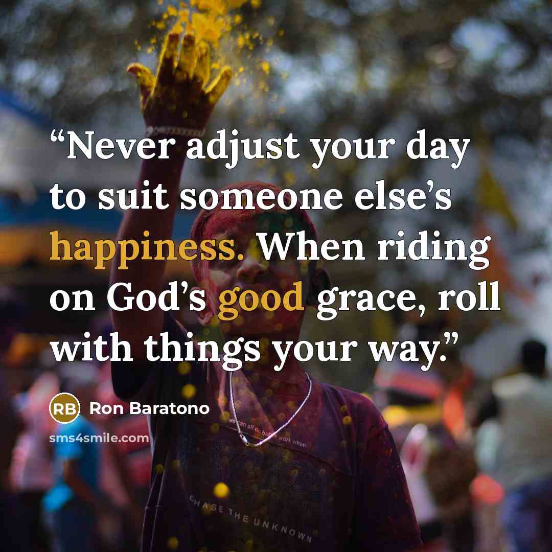 “Never adjust your day to suit someone else’s happiness. When riding on God’s good grace, roll with things your way.” quote by Ron Baratono
